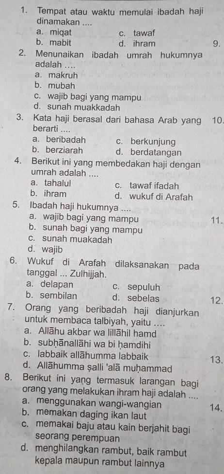 Tempat atau waktu memulai ibadah haji
dinamakan ....
a. miqat c. tawaf
b. mabit d. ihram 9.
2. Menunaikan ibadah umrah hukumnya
adalah …
a. makruh
b. mubah
c. wajib bagi yang mampu
d. sunah muakkadah
3. Kata haji berasal dari bahasa Arab yang 10.
berarti ....
a. beribadah c. berkunjung
b. berziarah d. berdatangan
4. Berikut ini yang membedakan haji dengan
umrah adalah ....
a. tahalul c. tawaf ifadah
b. ihram d. wukuf di Arafah
5. Ibadah haji hukumnya ....
a. wajib bagi yang mampu 11.
b. sunah bagi yang mampu
c. sunah muakadah
d. wajib
6. Wukuf di Arafah dilaksanakan pada
tanggal ... Zulhijjah.
a. delapan c. sepuluh
b. sembilan d. sebelas 12.
7. Orang yang beribadah haji dianjurkan
untuk membaca talbiyah, yaitu ....
a. Allāhu akbar wa lillāhil hamd
b. subḥānallāhi wa bi ḥamdihi
c. labbaik allāhumma labbaik 13.
d. Allāhumma ṣalli 'alā muḥammad
8. Berikut ini yang termasuk larangan bagi
orang yang melakukan ihram haji adalah ....
a. menggunakan wangi-wangian 14.
b. memakan daging ikan laut
c. memakai baju atau kain berjahit bagi
seorang perempuan
d. menghilangkan rambut, baik rambut
kepala maupun rambut lainnya