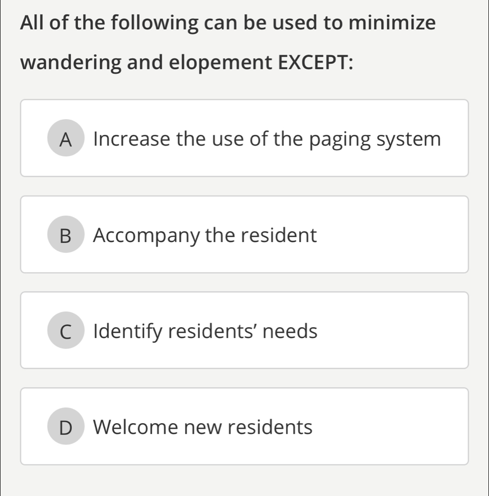 All of the following can be used to minimize
wandering and elopement EXCEPT:
A Increase the use of the paging system
B Accompany the resident
C Identify residents’ needs
D Welcome new residents