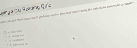 uying a Car Reading Quiz
QUESTION 4 of 10: Which feature should you focus on if you plan on primarily using the vehicle to commute to work?
a) cargo space
t) all-oheel drive
( fuel efficiency
d) mansetence cost