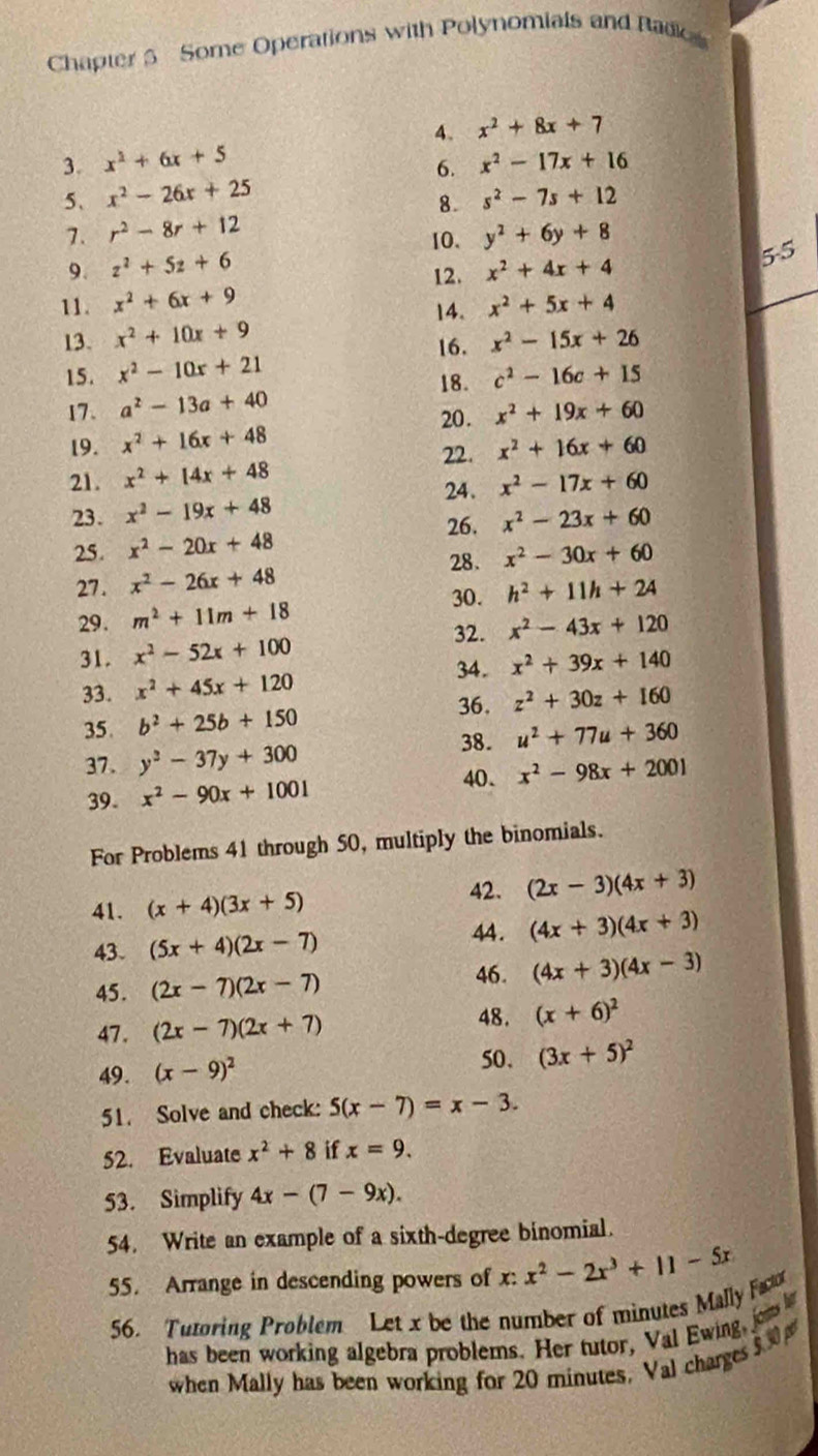 Chapter 3 Some Operations with Polynomials and Radk
4. x^2+8x+7
3. x^2+6x+5 x^2-17x+16
6.
5、 x^2-26x+25 s^2-7s+12
8.
7. r^2-8r+12 y^2+6y+8
10.
9. z^2+5z+6 x^2+4x+4
5-5
12.
11. x^2+6x+9 x^2+5x+4
14.
13. x^2+10x+9 x^2-15x+26
16.
15. x^2-10x+21 c^2-16c+15
18.
17. a^2-13a+40 x^2+19x+60
20.
19. x^2+16x+48 x^2+16x+60
22.
21. x^2+14x+48
24.
23. x^2-19x+48 x^2-17x+60
26. x^2-23x+60
25. x^2-20x+48
27. x^2-26x+48 28. x^2-30x+60
30.
29. m^2+11m+18 h^2+11h+24
32. x^2-43x+120
31. x^2-52x+100
34.
33. x^2+45x+120 x^2+39x+140
36.
35. b^2+25b+150 z^2+30z+160
38. u^2+77u+360
37 . y^2-37y+300
40.
39. x^2-90x+1001 x^2-98x+2001
For Problems 41 through 50, multiply the binomials.
41. (x+4)(3x+5)
42. (2x-3)(4x+3)
43. (5x+4)(2x-7)
44 . (4x+3)(4x+3)
45. (2x-7)(2x-7)
46. (4x+3)(4x-3)
47 . (2x-7)(2x+7)
48. (x+6)^2
49. (x-9)^2 50. (3x+5)^2
51. Solve and check: 5(x-7)=x-3.
52. Evaluate x^2+8 if x=9.
53. Simplify 4x-(7-9x).
54. Write an example of a sixth-degree binomial.
55. Arrange in descending powers of x:x^2-2x^3+11-5x
56. Tutoring Problem Let x be the number of minutes Mally Fao
has been working algebra problems. Her tutor, Val Ewing, jon b
when Mally has been working for 20 minutes, Val charges 5