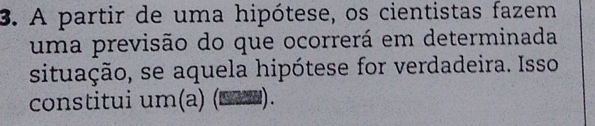 A partir de uma hipótese, os cientistas fazem 
uma previsão do que ocorrerá em determinada 
situação, se aquela hipótese for verdadeira. Isso 
constitui um(a) (□a0).