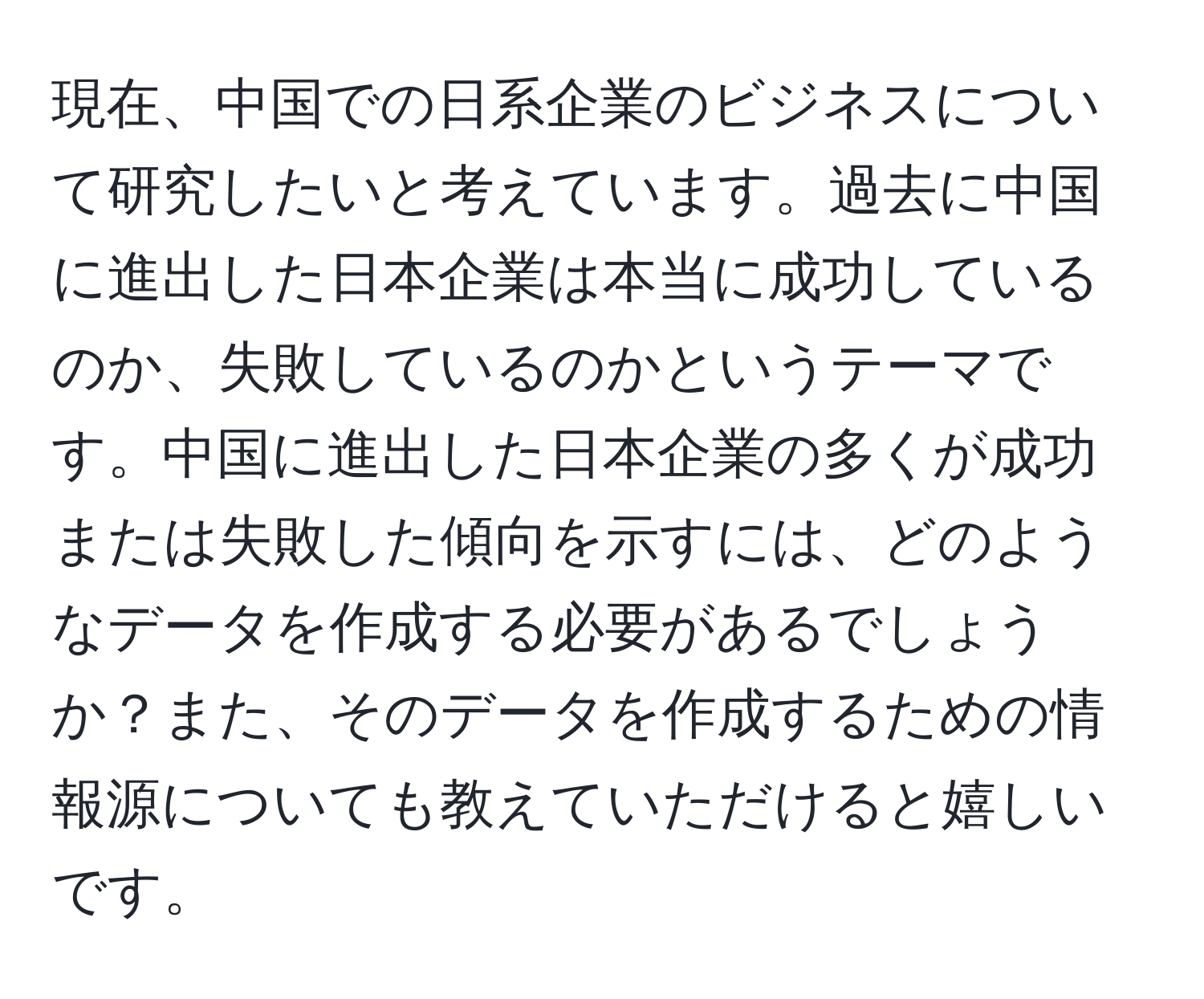 現在、中国での日系企業のビジネスについて研究したいと考えています。過去に中国に進出した日本企業は本当に成功しているのか、失敗しているのかというテーマです。中国に進出した日本企業の多くが成功または失敗した傾向を示すには、どのようなデータを作成する必要があるでしょうか？また、そのデータを作成するための情報源についても教えていただけると嬉しいです。