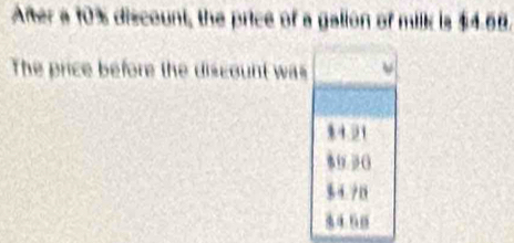 After a 10% discount, the price of a galion of milk is $4.68.
The price before the discount was
14.21
89 3 (
$ 4. 70
84.60