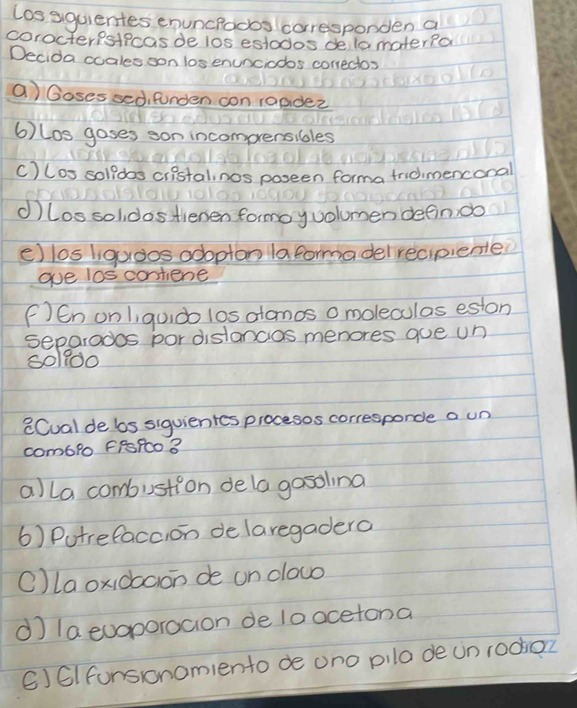 Los siquientes enuncrodos corresponden a
corocterpsticas de los estodos delamater?o
Decida ocales son los enunciodos correctos
a) Goses sed, fonden con 1aadez
6) Los goses son incomprensibles
C) los solldos ciistalinos poseen forma tridimenconal
①) los solidos tienen formoyvolumen defin do
e) los liguoos adoptonlaformadelrecpiente?
ge los contiene
F )En onliqudo los atamos o moleculas eston
separados por distancias menores qoe un)
soldo
CCual de bos siguientes procesos corresporce a un
com6lo FRsPco 3
a)la combustion dela gosoling
6) Putrefaccion de laregadera
Olaoxidboon de on clouo
d la euaporacion de lo acetona
() 6I funsronomiento de ono pila de un rodior