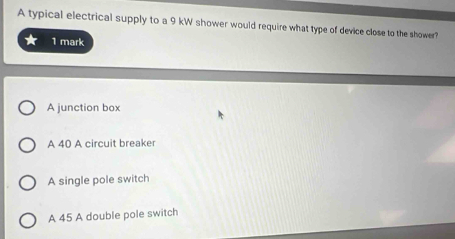 A typical electrical supply to a 9 kW shower would require what type of device close to the shower?
1 mark
A junction box
A 40 A circuit breaker
A single pole switch
A 45 A double pole switch