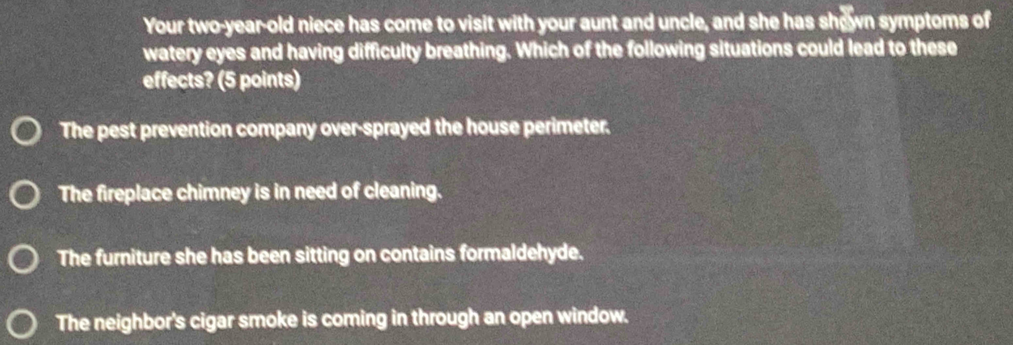 Your two-year-old niece has come to visit with your aunt and uncle, and she has shown symptoms of
watery eyes and having difficulty breathing. Which of the following situations could lead to these
effects? (5 points)
The pest prevention company over-sprayed the house perimeter.
The fireplace chimney is in need of cleaning.
The furniture she has been sitting on contains formaldehyde.
The neighbor's cigar smoke is coming in through an open window.