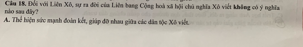 Đối với Liên Xô, sự ra đời của Liên bang Cộng hoà xã hội chủ nghĩa Xô viết không có ý nghĩa
nào sau đây?
A. Thể hiện sức mạnh đoàn kết, giúp đỡ nhau giữa các dân tộc Xô viết.