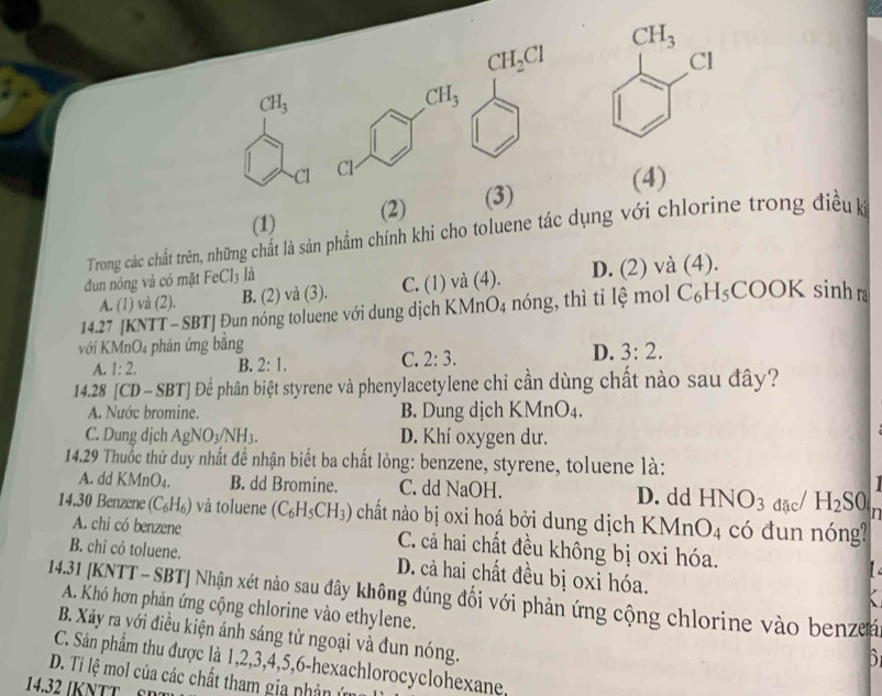 CH_2Cl
CH_3 .CH_3
Cl Cl
(4)
(1) (2) (3)
Trong các chất trên, những chất là sản phẩm chính khi cho toluene tác dụng với chlorine trong điều kỳ
đun nóng và có mặt FeCl_3 là
A. (1) và (2). B. (2) và (3). C. (1) và (4). D. (2) và (4).
14.27 [KNTT - SBT] Đun nóng toluene với dung dịch KMi _4O_4 nóng, thì tỉ lệ mol C_6H_5COOK sinh r
với KI AnO_4 phản ứng bằng
A. 1:2. B. 2:1. C. 2:3. D. 3:2.
14.28 [CD-SBT] Để phân biệt styrene và phenylacetylene chỉ cần dùng chất nào sau đây?
A. Nước bromine. B. Dung dịch KMnO_4.
C. Dung dịch AgNO_3/NH_3. D. Khí oxygen dư.
14.29 Thuốc thử duy nhất đề nhận biết ba chất lỏng: benzene, styrene, toluene là:
A. dd KMnO₄. B. dd Bromine. C. dd NaOH. D. dd HNO_3 đặc/ H_2S0 n
14.30 Benzene (C_6H_6) và toluene (C_6H_5CH_3) chất nào bị oxi hoá bởi dung dịch KMn O_4 có đun nóng?
A. chi có benzene C. cả hai chất đều không bị oxi hóa.   
B. chỉ có toluene. D. cả hai chất đều bị oxi hóa.
14.31 [KNTT -SBT] Nhận xét nào sau đây không đúng đối với phản ứng cộng chlorine vào benze
A. Khó hơn phản ứng cộng chlorine vào ethylene.
B. Xãy ra với điều kiện ánh sáng tử ngoại và đun nóng.
D
C. Sân phẩm thu được là 1,2,3,4,5,6-hexachlorocyclohexane,
D. Ti lệ mol của các chất tham gia phản ứn