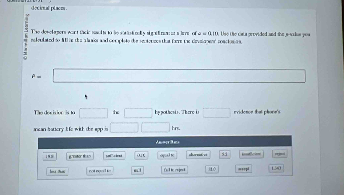 decimal places.
5 calculated to fill in the blanks and complete the sentences that form the developers' conclusion.
The developers want their results to be statistically significant at a level of alpha =0.10. Use the data provided and the β -value you
P=□
The decision is to □ the □ hypothesis. There is □ evidence that phone's
mean battery life with the app is □ □ hrs. 
Answer Bank
19.8 greater than sufficient 0.10 equal to alternative 5.2 insufficient rejest
less than not equal to null fail to reject 18.0 accept 1.343