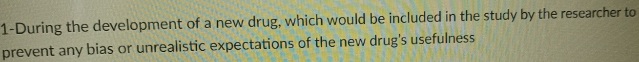 1-During the development of a new drug, which would be included in the study by the researcher to 
prevent any bias or unrealistic expectations of the new drug's usefulness