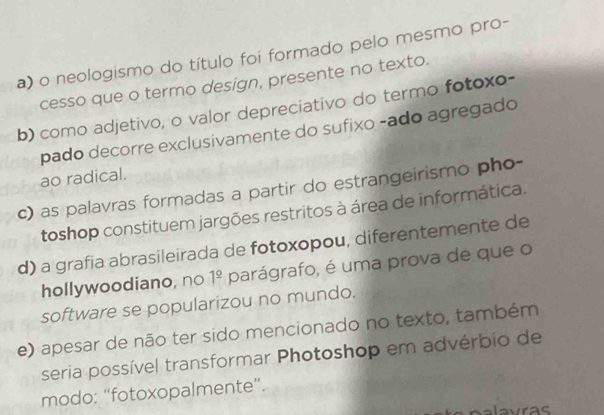 a) o neologismo do título foi formado pelo mesmo pro-
cesso que o termo design, presente no texto.
b) como adjetivo, o valor depreciativo do termo fotoxo-
pado decorre exclusivamente do sufixo -ado agregado
ao radical.
c) as palavras formadas a partir do estrangeirismo pho-
toshop constituem jargões restritos à área de informática.
d) a grafia abrasileirada de fotoxopou, diferentemente de
hollywoodiano, no 1^(_ circ) parágrafo, é uma prova de que o
software se popularizou no mundo.
e) apesar de não ter sido mencionado no texto, também
seria possível transformar Photoshop em advérbio de
modo: “fotoxopalmente”.
laras