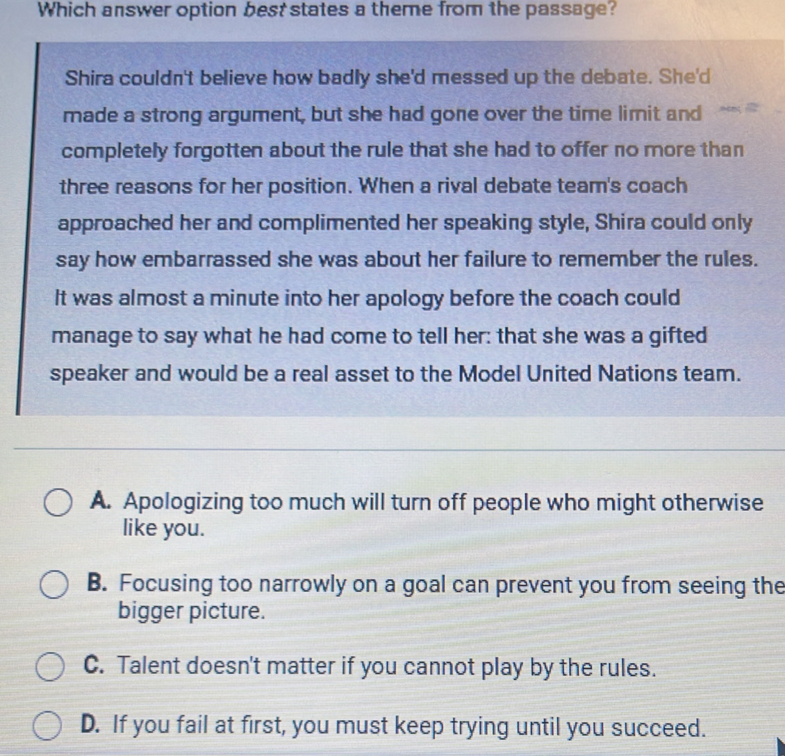 Which answer option best states a theme from the passage?
Shira couldn't believe how badly she'd messed up the debate. She'd
made a strong argument, but she had gone over the time limit and
completely forgotten about the rule that she had to offer no more than
three reasons for her position. When a rival debate team's coach
approached her and complimented her speaking style, Shira could only
say how embarrassed she was about her failure to remember the rules.
It was almost a minute into her apology before the coach could
manage to say what he had come to tell her: that she was a gifted
speaker and would be a real asset to the Model United Nations team.
A. Apologizing too much will turn off people who might otherwise
like you.
B. Focusing too narrowly on a goal can prevent you from seeing the
bigger picture.
C. Talent doesn't matter if you cannot play by the rules.
D. If you fail at first, you must keep trying until you succeed.