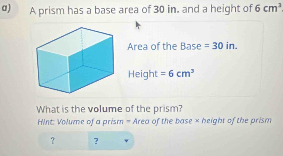 A prism has a base area of 30 in. and a height of 6cm^3
Area of the Base =30ir
Height =6cm^3
What is the volume of the prism? 
Hint: Volume of a prism = Area of the base × height of the prism 
？ 
?