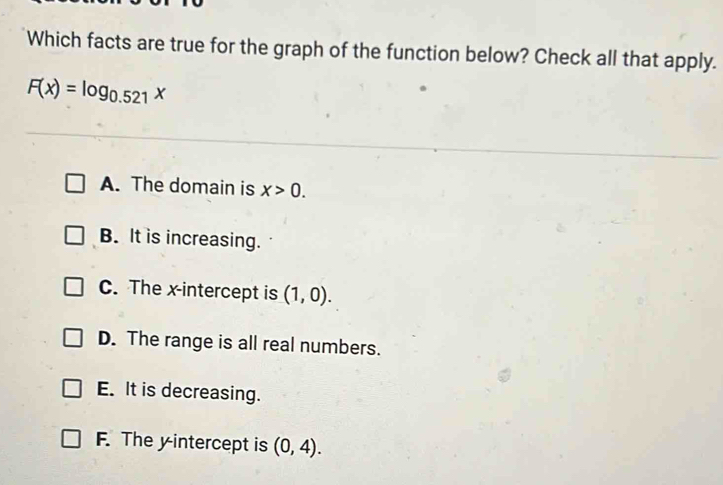 Which facts are true for the graph of the function below? Check all that apply.
F(x)=log _0.521x
A. The domain is x>0.
B. It is increasing.
C. The x-intercept is (1,0).
D. The range is all real numbers.
E. It is decreasing.
F. The yintercept is (0,4).