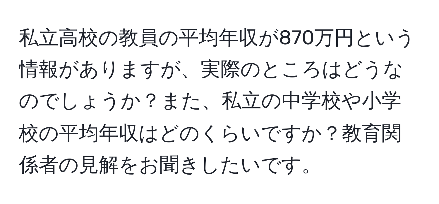 私立高校の教員の平均年収が870万円という情報がありますが、実際のところはどうなのでしょうか？また、私立の中学校や小学校の平均年収はどのくらいですか？教育関係者の見解をお聞きしたいです。