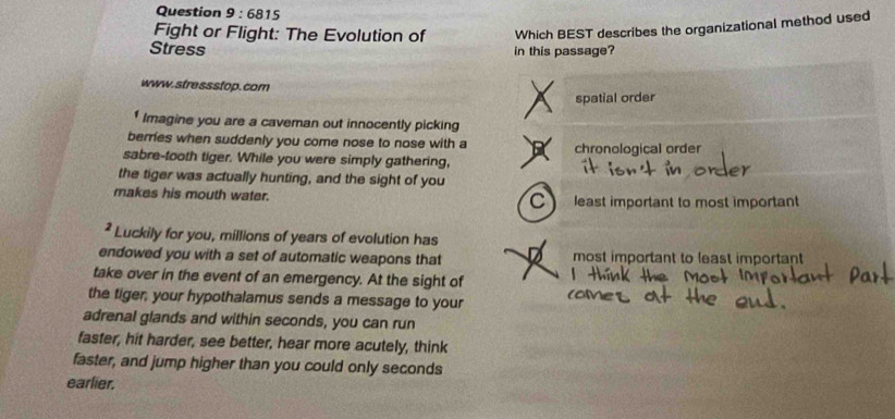 6815 
Fight or Flight: The Evolution of Which BEST describes the organizational method used
Stress in this passage?
www.stressstop. com
spatial order
Imagine you are a caveman out innocently picking
berries when suddenly you come nose to nose with a chronological order
sabre-tooth tiger. While you were simply gathering,
the tiger was actually hunting, and the sight of you
makes his mouth water. least important to most important
C
* Luckily for you, millions of years of evolution has
endowed you with a set of automatic weapons that most important to least important
take over in the event of an emergency. At the sight of
the tiger, your hypothalamus sends a message to your
adrenal glands and within seconds, you can run
faster, hit harder, see better, hear more acutely, think
faster, and jump higher than you could only seconds
earlier.