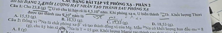 Các Bạng bài tập vè phóng xa - phàn 2
Câu 1: Cho đổi bài Dạng 2 khỏi lượng hật nhân tảo thành sau phóng xạ
23, 8 (g) beginarrayr 234 92endarray U có chu kì bán rã là 4,5.10^9 năm. Khi phóng xạ α, U biến thành beginarrayr 234 90endarray h Khối lượng Thori
được tạo thành sau 9 10^9 năm là
A. 15,53 (g). B. 16,53 (g). C. 17,53 (g) D. 18,53(g). 
Câu 2: Đồng Vi^(24)Na là chất phóng xabeta^- và tạo thành đồng vị của Mg. Mẫu ²'Na có khổi lượng ban đầu m_0=8
(g), chu kỳ bán rã '*Na là
A. 8(g) T=15 giờ. Khổi lượng Magiệ tạo thành rau