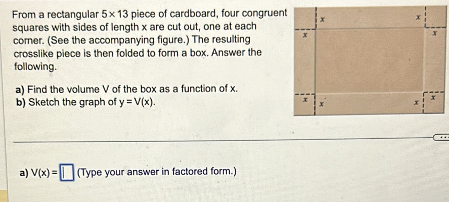 From a rectangular 5* 13 piece of cardboard, four congruent x
x
squares with sides of length x are cut out, one at each 
corner. (See the accompanying figure.) The resulting x
x
crosslike piece is then folded to form a box. Answer the 
following. 
a) Find the volume V of the box as a function of x. 
b) Sketch the graph of y=V(x).
x

x
x
a) V(x)=□ (Typ e your answer in factored form.)