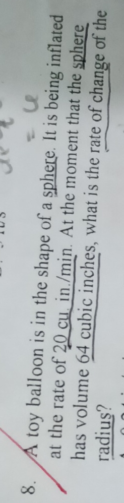 A toy balloon is in the shape of a sphere. It is being inflated 
at the rate of 20 cu. in./min. At the moment that the sphere 
has volume 64 cubic inches, what is the rate of change of the 
radius?