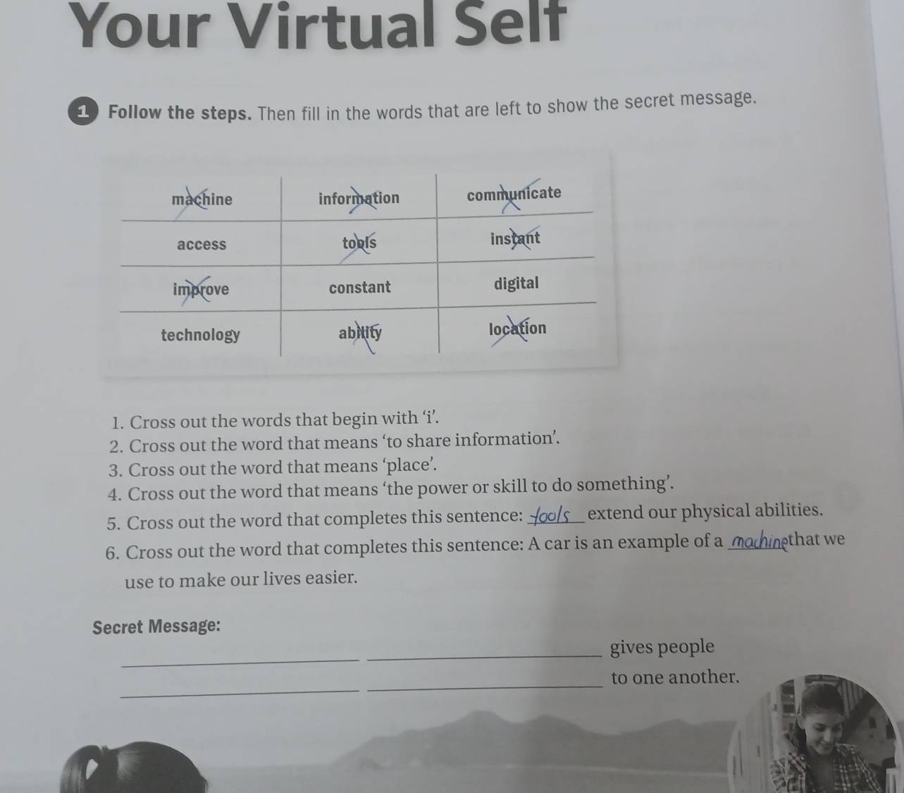 Your Virtual Self 
Follow the steps. Then fill in the words that are left to show the secret message. 
1. Cross out the words that begin with ‘i’. 
2. Cross out the word that means ‘to share information’. 
3. Cross out the word that means ‘place’. 
4. Cross out the word that means ‘the power or skill to do something’. 
5. Cross out the word that completes this sentence:_ extend our physical abilities. 
6. Cross out the word that completes this sentence: A car is an example of a ◢ nethat we 
use to make our lives easier. 
Secret Message: 
_ 
_gives people 
_ 
_ 
to one another.