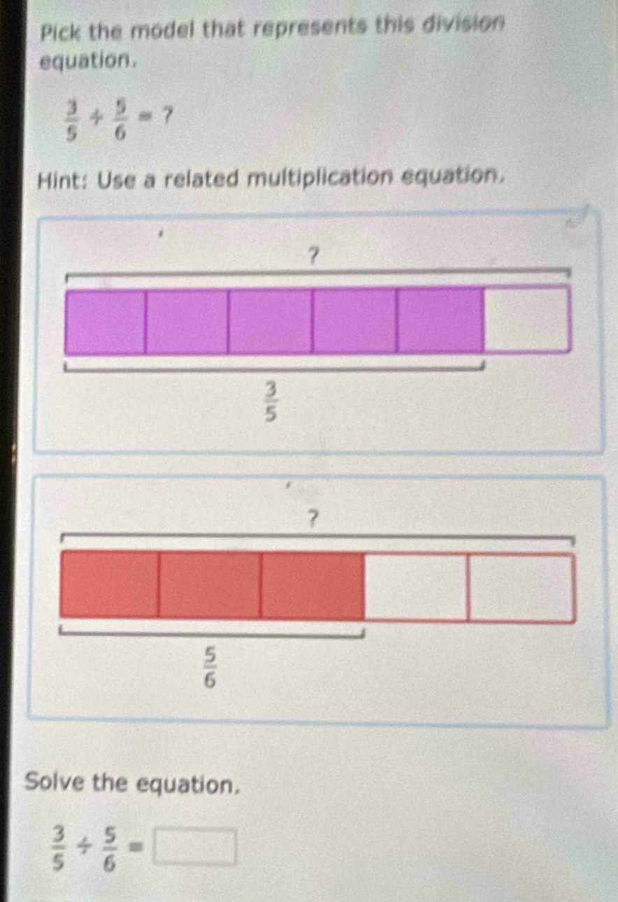 Pick the model that represents this division
equation.
 3/5 + 5/6 = ?
Hint: Use a related multiplication equation.
?
 5/6 
Solve the equation.
 3/5 /  5/6 =□