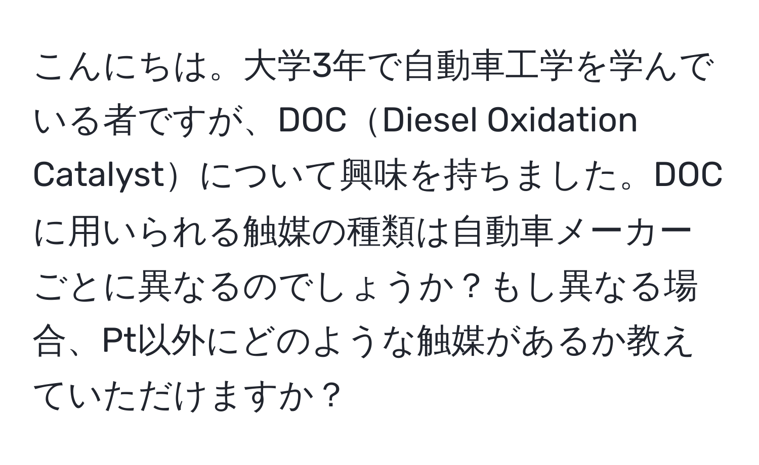 こんにちは。大学3年で自動車工学を学んでいる者ですが、DOCDiesel Oxidation Catalystについて興味を持ちました。DOCに用いられる触媒の種類は自動車メーカーごとに異なるのでしょうか？もし異なる場合、Pt以外にどのような触媒があるか教えていただけますか？