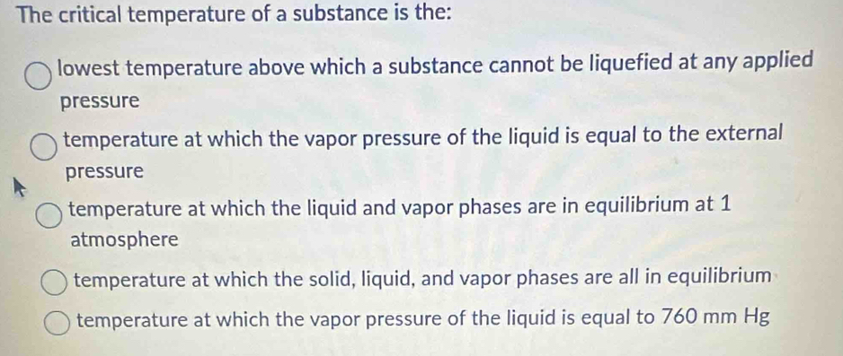 The critical temperature of a substance is the:
lowest temperature above which a substance cannot be liquefied at any applied
pressure
temperature at which the vapor pressure of the liquid is equal to the external
pressure
temperature at which the liquid and vapor phases are in equilibrium at 1
atmosphere
temperature at which the solid, liquid, and vapor phases are all in equilibrium
temperature at which the vapor pressure of the liquid is equal to 760 mm Hg