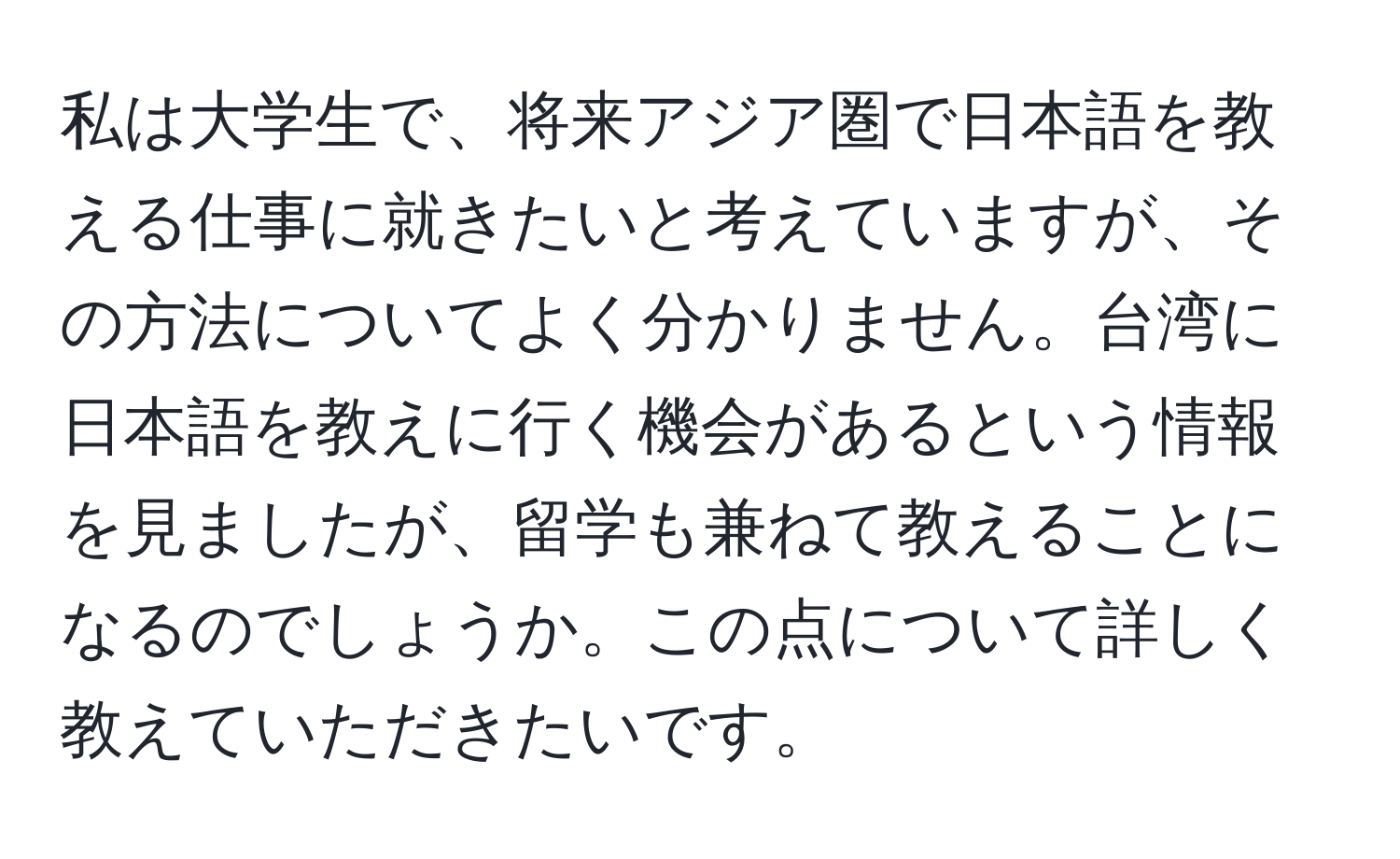 私は大学生で、将来アジア圏で日本語を教える仕事に就きたいと考えていますが、その方法についてよく分かりません。台湾に日本語を教えに行く機会があるという情報を見ましたが、留学も兼ねて教えることになるのでしょうか。この点について詳しく教えていただきたいです。