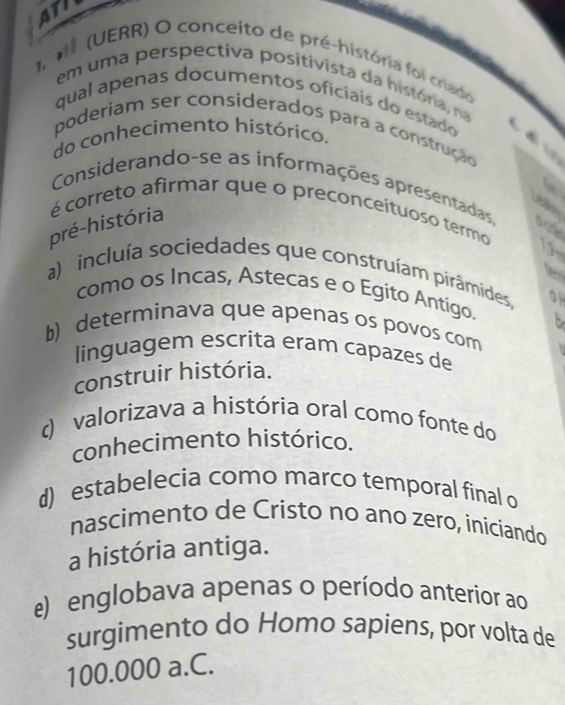 ATI
1.1 (UERR) O conceito de pré-história foi criado
em uma perspectiva positivista da história, na
qual apenas documentos oficiais do estado
poderiam ser considerados para a construção
do conhecimento histórico.
Considerando-se as informações apresentadas,
é correto afirmar que o preconceituoso termo
pré-história
15
te
a) incluía sociedades que construíam pirâmides, a
como os Incas, Astecas e o Egito Antigo.
a
b) determinava que apenas os povos com
linguagem escrita eram capazes de
construir história.
() valorizava a história oral como fonte do
conhecimento histórico.
d) estabelecia como marco temporal final o
nascimento de Cristo no ano zero, iniciando
a história antiga.
e) englobava apenas o período anterior ao
surgimento do Homo sapiens, por volta de
100.000 a.C.