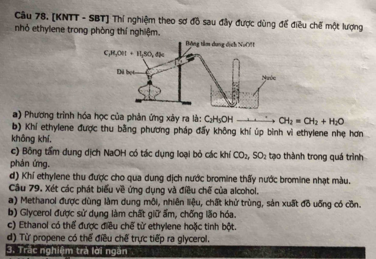 [KNTT - SBT] Thí nghiệm theo sơ đồ sau đây được dùng để điều chế một lượng
nhỏ ethylene trong phòng thí nghiệm.
a) Phương trình hóa học của phản ứng xảy ra là: C_2H_5OH CH_2=CH_2+H_2O
b) Khí ethylene được thu bằng phương pháp đẩy không khí úp bình vì ethylene nhẹ hơn
không khí.
c) Bông tẩm dung dịch NaOH có tác dụng loại bỏ các khí CO_2,SO_2 tạo thành trong quá trình
phản ứng.
d) Khí ethylene thu được cho qua dung dịch nước bromine thấy nước bromine nhạt màu.
Câu 79. Xét các phát biểu về ứng dụng và điều chế của alcohol.
a) Methanol được dùng làm dung môi, nhiên liệu, chất khử trùng, sản xuất đồ uống có cồn.
b) Glycerol được sử dụng làm chất giữ ẩm, chống lão hóa.
c) Ethanol có thể được điều chế từ ethylene hoặc tinh bột.
d) Từ propene có thể điều chế trực tiếp ra glycerol.
3. Trắc nghiệm trà lời ngăn