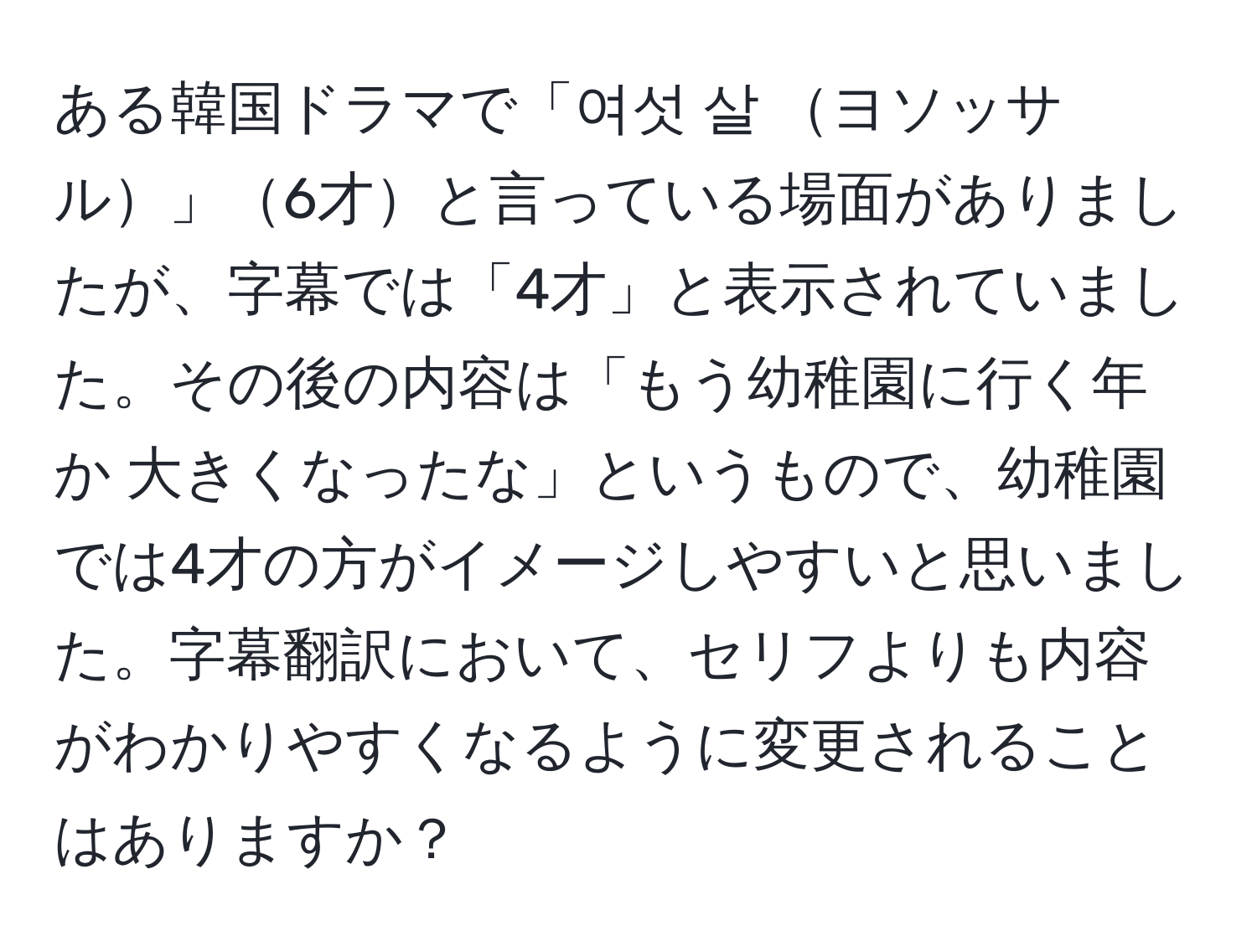 ある韓国ドラマで「여섯 살 ヨソッサル」6才と言っている場面がありましたが、字幕では「4才」と表示されていました。その後の内容は「もう幼稚園に行く年か 大きくなったな」というもので、幼稚園では4才の方がイメージしやすいと思いました。字幕翻訳において、セリフよりも内容がわかりやすくなるように変更されることはありますか？