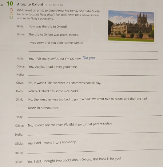 AR 10 A trip to Oxford 58 32/12, G5 
Olivia went on a trip to Oxford with her family. She asked Holly 
to come too, but Holly didn't feel well. Read their conversation, 
and write Holly's questions. 
Holly: How was the trip to Oxford? 
Olivia: The trip to Oxford was great, thanks. 
I was sorry that you didn't come with us. 
_ 
Holly: Yes, I felt really awful, but I'm OK now._ 
Olivia: Yes, thanks. I had a very good time. 
Holly:_ 
Olivia: No, it wasn't. The weather in Oxford was bad all day. 
Holly: Really? Oxford has some nice parks._ 
Olivia: No, the weather was too bad to go to a park. We went to a museum, and then we had 
lunch in a restaurant. 
Holly: 
_ 
Olivia: No, I didn't see the river. We didn't go to that part of Oxford. 
Holly; 
_ 
Olivia: Yes, I did. I went into a bookshop. 
Holly: 
_ 
Olivia: Yes, I did. I bought two books about Oxford. This book is for you!