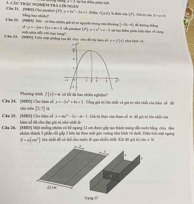 y=2 tại hai điểm phân biệt. 
3. cÂU tRÁC ngHIệM trả lời ngán 
Câu 21. [MĐ2] Cho parabol (P): y=3x^2-2x+1. Điểm I(a;b) là đỉnh của (P). Giá trị của S=a+b
bằng bao nhiêu? 
Câu 22. [MĐ3] Hỏi có bao nhiêu giá trị m nguyên trong nửa khoảng [-10;-4) đề đường thằng
d:y=-(m+1)x+m+2 cắt parabol (P): y=x^2+x-2 tại hai điểm phân biệt nằm về cùng 
một phía đối với trục tung? 
Câu 23. [MĐ2] Trên mặt phẳng tọa độ Oxy cho đồ thị hàm số y=f(x) như hình vẽ. 
Phương trình f(x)=m có tối đa bao nhiêu nghiệm? 
Câu 24. [MĐ2] Cho hàm số y=-2x^2+4x+3. Tổng giá trị lớn nhất và giá trị nhỏ nhất của hàm số đã 
cho trên [2;7] là 
Câu 25. [MĐ3] Cho hàm số y=mx^2-2x-m-1. Giá trị thực của tham số m đề giá trị lớn nhất của 
hàm số đã cho đạt giá trị nhỏ nhất là 
Câu 26. [MĐ3] Một miếng nhôm có bề ngang 32 cm được gấp tạo thành máng dẫn nước bằng chia tấm 
nhôm thành 3 phần rồi gấp 2 bên lại theo một góc vuông như hình vẽ dưới. Diện tích mặt ngang
S=a(cm^2) lớn nhất đề có thể cho nước đi qua nhiều nhất. Khi đó giá trị của # là 
Trang 17