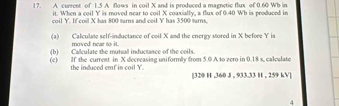 A current of 1.5 A flows in coil X and is produced a magnetic flux of 0.60 Wb in 
it. When a coil Y is moved near to coil X coaxially, a flux of 0.40 Wb is produced in 
coil Y. If coil X has 800 turns and coil Y has 3500 turns, 
(a) Calculate self-inductance of coil X and the energy stored in X before Y is 
moved near to it. 
(b) Calculate the mutual inductance of the coils. 
(c) If the current in X decreasing uniformly from 5.0 A to zero in 0.18 s, calculate 
the induced emf in coil Y. 
[ 320 H , 360 J , 933.33 H , 259 kV ] 
4