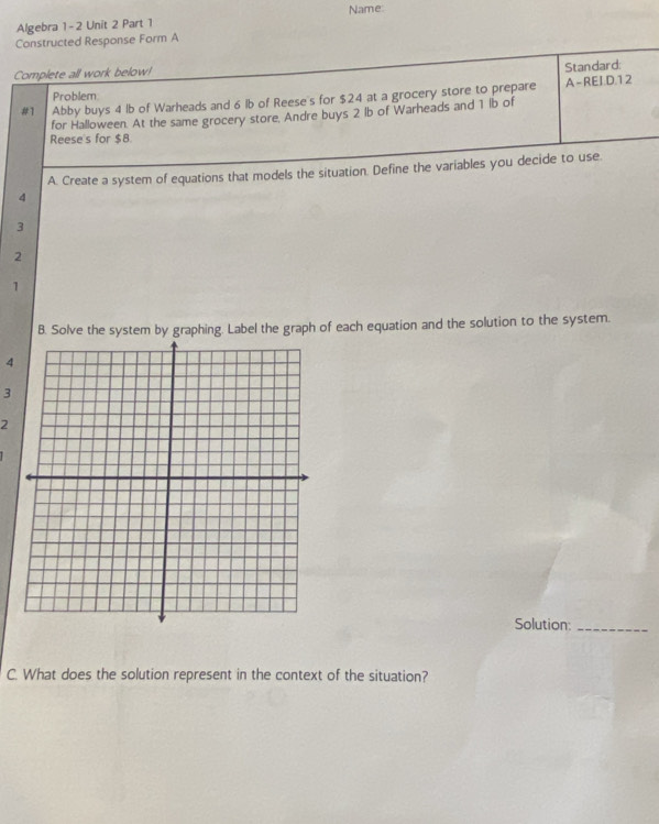 Algebra 1- 2 Unit 2 Part 1 Name: 
Constructed Response Form A 
Complete all work below! 
Standard: 
Problem 
#1 Abby buys 4 lb of Warheads and 6 lb of Reese's for $24 at a grocery store to prepare A-REI.D. 12
for Halloween. At the same grocery store. Andre buys 2 lb of Warheads and 1 lb of 
Reese's for $8
A. Create a system of equations that models the situation. Define the variables you decide to use
4
3
2 
1 
B. Solve the system by graphing. Label the graph of each equation and the solution to the system.
4
3 
2 
Solution:_ 
C. What does the solution represent in the context of the situation?