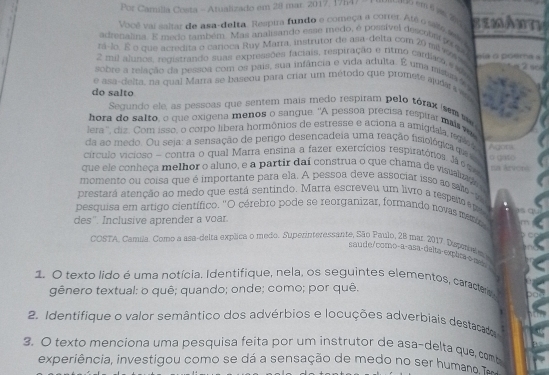 Por Camilla Costa - Atualizado em 28 mar. 2017, 19547 em 6 am2
Você vai saltar de asa-delta. Respira fundo e começa a corter. Até o sais mio SEMAN
adrenalina. E medo também. Mas analisando esse medo, é possível descopar o qu
rá-Jo. E o que acredita o carioca Ruy Marra, instrutor de asa-delta com 20 mlwasty
2 mil alunos, registrando suas expressões faciais, respiração e ritmo cardues e44   a  o  coe   e  a  
66
sobre a relação da pessoa com os pais, sua infância e vida adulta. É uma mista s
e asa-delta, na qual Marra se baseou para criar um método que prometé audás  aa
do salto
Segundo ele, as pessoas que sentem mais medo respiram pelo tórax sm 
hora do salto, o que oxigena menos o sangue. "A pessoa precisa respirar mais ve
lera'', diz. Com isso, o corpo libera hormônios de estresse e aciona a amigdala, rgl a
da ao medo. Ou seja: a sensação de pergo desencadeja uma reação fisiológica qie 
círculo vicioso - contra o qual Marra ensina a fazer exercícios respiratórios. Já éc Agots
que ele conheça melhor o aluno, e a partir daí construa o que chama de visualzado o □ Ko tua ázvone
momento ou coisa que é importante para ela. A pessoa deve associar isso ao sa-te
prestará atenção ao medo que está sentindo. Marra escreveu um livro a respem epa
pesquisa em artigo científico. "O cérebro pode se reorganizar, formando novas meno
des''. Inclusive aprender a voar.
COSTA. Camila. Como a asa-delta explica o medo. Superinteressante, São Paulo, 28 mar. 2017. Dupernlm 
saude/como-a-asa-delta-explta-o-ma
1. O texto lido é uma notícia. Identifique, nela, os seguintes elementos, caracters
gênero textual: o quê; quando; onde; como; por quê.
2. Identifique o valor semântico dos advérbios e locuções adverbiais destacado
3. O texto menciona uma pesquisa feita por um instrutor de asa-delta que, comb
experiência, investigou como se dá a sensação de medo no ser humana 1.