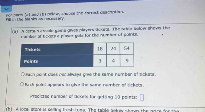 For parts (a) and (b) below, choose the correct description. 
Fill in the blanks as necessary. 
(a) A certain arcade game gives players tickets. The table below shows the 
number of tickets a player gets for the number of points. 
Each point does not always give the same number of tickets. 
Each point appears to give the same number of tickets. 
Predicted number of tickets for getting 10 points: 
(b) A local store is selling fresh tuna. The table below shows the price for the