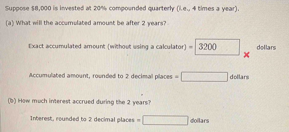 Suppose $8,000 is invested at 20% compounded quarterly (i.e., 4 times a year). 
(a) What will the accumulated amount be after 2 years? 
Exact accumulated amount (without using a calculator) = =|3200 □ dollars
Accumulated amount, rounded to 2 decimal places =□ dollars
(b) How much interest accrued during the 2 years? 
Interest, rounded to 2 decimal places =□ dollars