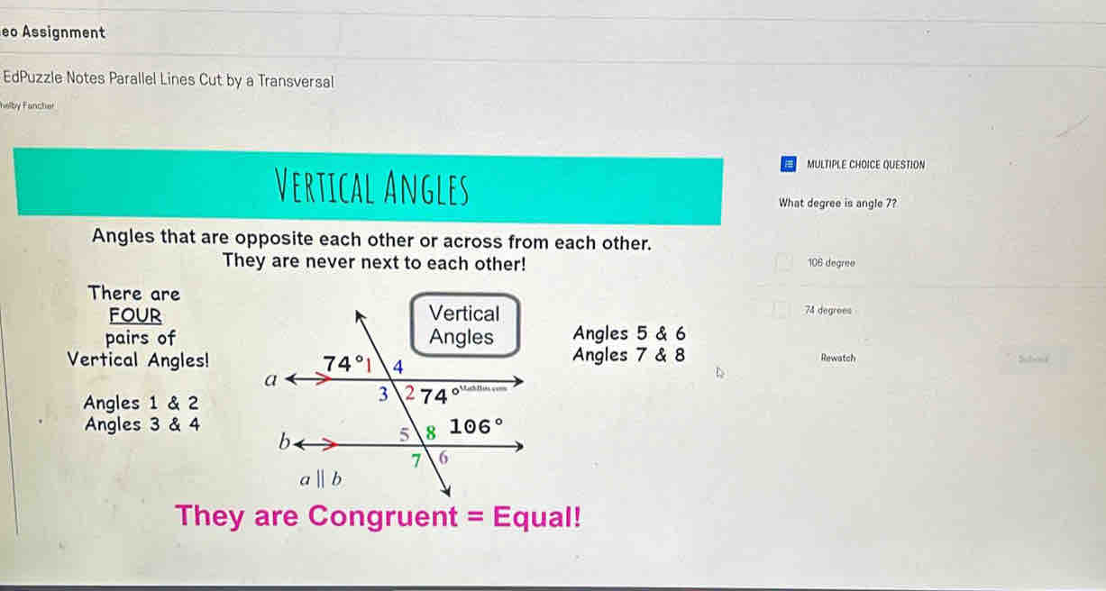 eo Assignment
EdPuzzle Notes Parallel Lines Cut by a Transversal
helby Fancher
MULTIPLE CHOICE QUESTION
Vertical Angles
What degree is angle 7?
Angles that are opposite each other or across from each other.
They are never next to each other! 106 degree
There are
four 74 degrees
pairs ofAngles 5 & 6
Vertical Angles!Angles 7 & 8 Rewatch
Subod
Angles 1 & 2
Angles 3 & 4
They are Congruent = Equal!