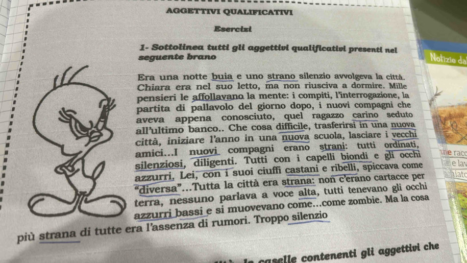 AGGETTIVI QUALIFICATIVI 
Esercizi 
1- Sottolinea tutti gli aggettivi qualificativi presenti nel 
seguente brano 
Notizie da 
Era una notte buia e uno strano silenzio avvolgeva la cittá. 
Chiara era nel suo letto, ma non riusciva a dormire. Mille 
pensieri le affollavano la mente: i compiti, l’interrogazione, la 
partita di pallavolo del giorno dopo, i nuovi compagni che 
aveva appena conosciuto, quel ragazzo carino seduto 
all’ultimo banco.. Che cosa difficile, trasferirsi in una nuova 
città, iniziare l’anno in una nuova scuola, lasciare i vecchi 
amici...I nuovi compagni erano strani: tutti ordinati, 
silenziosi, diligenti. Tutti con i capelli biondi e gli occhi the rac 
azzurri, Lei, con i suoi ciuffi castani e ribelli, spiccava come e lav 
"diversa”...Tutta la città era strana: non c'erano cartacce per hiato 
terra, nessuno parlava a voce alta, tutti tenevano gli occhi 
azzurri bassi e si muovevano come..come zombie. Ma la cosa 
più strana di tutte era l’assenza di rumori. Troppo silenzio 
caselle contenenti gli aggettivi che