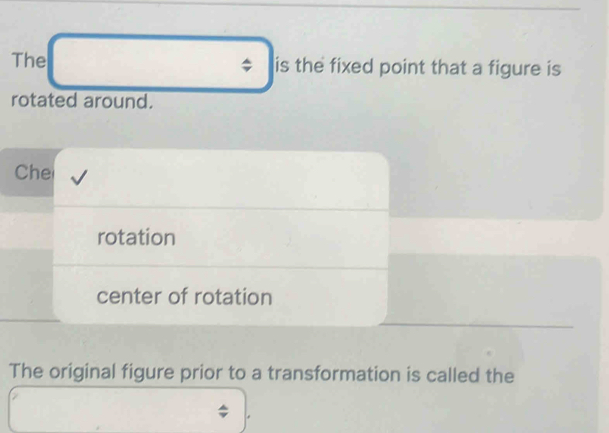 The is the fixed point that a figure is 
rotated around. 
Che 
rotation 
center of rotation 
The original figure prior to a transformation is called the