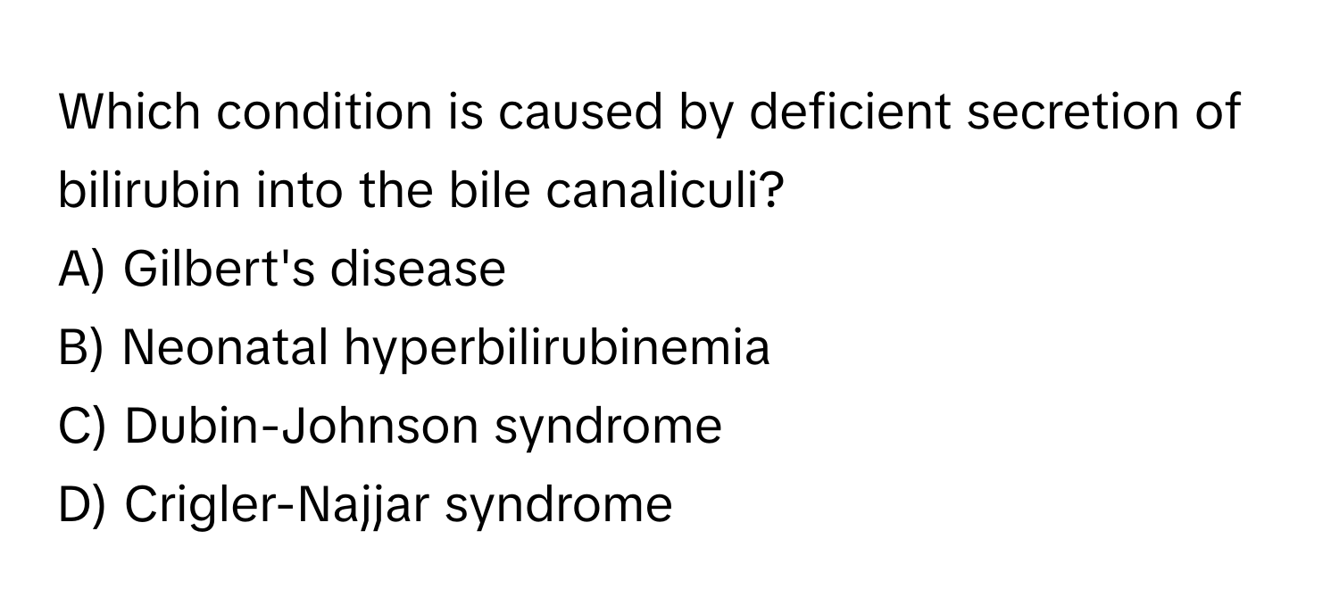 Which condition is caused by deficient secretion of bilirubin into the bile canaliculi?

A) Gilbert's disease 
B) Neonatal hyperbilirubinemia 
C) Dubin-Johnson syndrome 
D) Crigler-Najjar syndrome