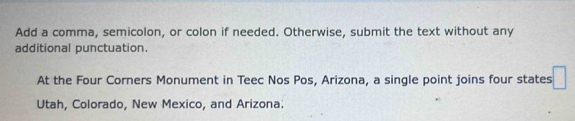 Add a comma, semicolon, or colon if needed. Otherwise, submit the text without any 
additional punctuation. 
At the Four Corners Monument in Teec Nos Pos, Arizona, a single point joins four states 
Utah, Colorado, New Mexico, and Arizona.