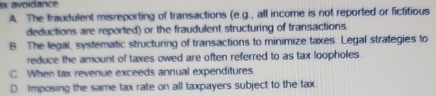 ax avoidance
A. The fraudulent misreporting of transactions (e.g., all income is not reported or fictitious
deductions are reported) or the fraudulent structuring of transactions
B The legal, systematic structuring of transactions to minimize taxes. Legal strategies to
reduce the amount of taxes owed are often referred to as tax loopholes.
C When tax revenue exceeds annual expenditures.
D. Imposing the same tax rate on all taxpayers subject to the tax