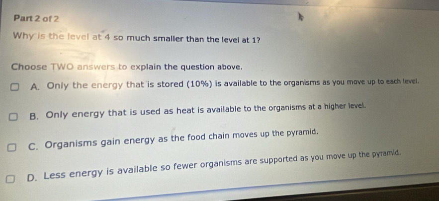 Why is the level at 4 so much smaller than the level at 1?
Choose TWO answers to explain the question above.
A. Only the energy that is stored (10%) is available to the organisms as you move up to each level.
B. Only energy that is used as heat is available to the organisms at a higher level.
C. Organisms gain energy as the food chain moves up the pyramid.
D. Less energy is available so fewer organisms are supported as you move up the pyramid.