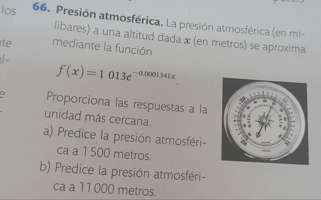 los 66. Presión atmosférica. La presión atmosférica (en mi- 
libares) a una altitud dada x (en metros) se aproxima 
t 
mediante la función 
/-
f(x)=1013e^(-0.0001341x)
Proporciona las respuestas a la 
unidad más cercana. 
a) Predice la presión atmosféri- 
ca a 1 500 metros. 
b) Predice la presión atmosféri- 
ca a 11 000 metros.