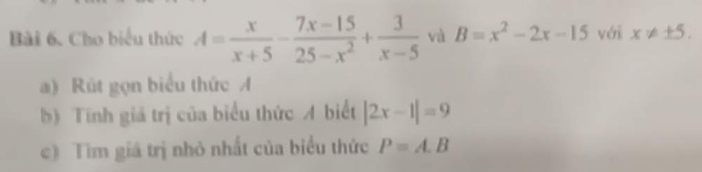 Cho biểu thức A= x/x+5 - (7x-15)/25-x^2 + 3/x-5  và B=x^2-2x-15 với x!= ± 5. 
a) Rút gọn biểu thức A
b) Tính giá trị của biểu thức A biết |2x-1|=9
c) Tìm giá trị nhỏ nhất của biểu thức P=A.B