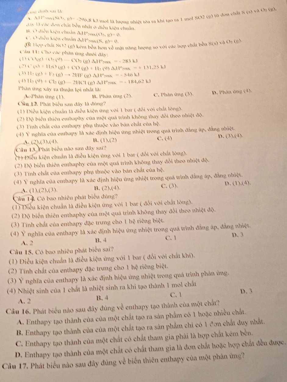 đang  định sai là (g)、
A:11' (80,y)=-20,8kJ mol là lương nhiệt tòa ra khi tạo ra 1 mol SO2 (g) từ đơn chất S(s)vaO_2
gay là các đơn chất bền nhất ở điều kiện chuẩn.
H. Ở điều kiện chuẩn
C. Ở điều kiện chuẩn △ _111°cos (O_2,g)=0.
A_111^ncos x(S,a)=0.
() Hợp chất SO2 (g) kém bền hơn 1,l * m ật năng lượng so với các hợp chất bền S(s)vee AO_2(g).
Cân 11: Cho các phản ứng đưới đây:
( 1 ) C(9rho )+()(9)-CO_2(g)△ _)H_2cos K=-283kJ
(2) C(x)+11.)(g)+CO(g)+H_2(g)Delta H^nrangle osk=+131,25kJ
(3) H_2(g)+F_2(g)to 2HF(g)Delta HFcos x=-546kJ
(4) H_2(9)+Cl_2(8)-2HCl(g)Delta H_2cos k=-184,62kJ
Phản ứng xảy ra thuận lợi nhất là:
A Phân ứng (1). B. Phân ứng (2). C. Phân ứng (3), D. Phân ứng (4).
Câu 12. Phát biểu sau đây là đủng?
(1) Điều kiện chuẩn là điều kiện ứng với 1 bar ( đổi với chất lòng).
(2) Độ biển thiên enthaphy của một quá trình không thay đổi theo nhiệt độ.
(3) Tính chất của enthapy phụ thuộc vào bản chất của hệ.
(4) Ý nghĩa của enthapy là xác định hiệu ứng nhiệt trong quá trình đẳng áp, đẳng nhiệt.
A. (2),(3),(4), B. (1),(2) C. (4)
D. ( 3),(4).
Câu 13, Phát biểu nào sau đây sai?
(1) Điểu kiện chuẩn là điều kiện ứng với 1 bar ( đối với chất lóng).
(2) Độ biến thiên enthaphy của một quá trình không thay đổi theo nhiệt độ.
(3) Tính chất của enthapy phụ thuộc vào bản chất của hệ.
(4) Ý nghĩa của enthapy là xác định hiệu ứng nhiệt trong quá trình đẳng áp, đẳng nhiệt.
C. (3).
A. (1),(2),(3). B. (2),(4). D. (1). (4
Câu 14 Có bao nhiêu phát biểu đúng?
(1) Điều kiện chuẩn là điều kiện ứng với 1 bar ( đối với chất lông).
(2) Độ biển thiên enthaphy của một quá trình không thay đổi theo nhiệt độ.
(3) Tính chất của enthapy đặc trưng cho 1 hệ riêng biệt.
(4) Ý nghĩa của enthapy là xác định hiệu ứng nhiệt trong quá trình đẳng áp, đẳng nhiệt.
A. 2 C. 1 D. 3
B. 4
Câu 15. Có bao nhiêu phát biểu sai?
(1) Điều kiện chuẩn là điều kiện ứng với 1 bar ( đối với chất khí).
(2) Tính chất của enthapy đặc trưng cho 1 hệ riêng biệt.
(3) Ý nghĩa của enthapy là xác định hiệu ứng nhiệt trong quá trình phản ứng.
(4) Nhiệt sinh của 1 chất là nhiệt sinh ra khi tạo thành 1 mol chất
A. 2
B. 4
C. 1 D. 3
Câu 16. Phát biểu nào sau đây đúng về enthapy tạo thành của một chất?
A. Enthapy tạo thành của của một chất tạo ra sản phẩm có 1 hoặc nhiều chất.
B. Enthapy tạo thành của của một chất tạo ra sản phẩm chi có 1 đơn chất duy nhất.
C. Enthapy tạo thành của một chất có chất tham gia phải là hợp chất kém bền.
D. Enthapy tạo thành của một chất có chất tham gia là đơn chất hoặc hợp chất đều được.
Câu 17. Phát biểu nào sau đây đúng về biển thiên enthapy của một phản ứng?