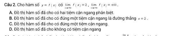 Cho hàm số y=f(x) có limlimits _xto +∈fty f(x)=2, limlimits _xto -∈fty f(x)=+∈fty.
A. Đồ thị hàm số đã cho có hai tiệm cận ngang phân biệt.
B. Đồ thị hàm số đã cho có đúng một tiệm cận ngang là đường thắng x=2.
C. Đồ thị hàm số đã cho có đúng một tiệm cận ngang.
D. Đồ thị hàm số đã cho không có tiệm cận ngang