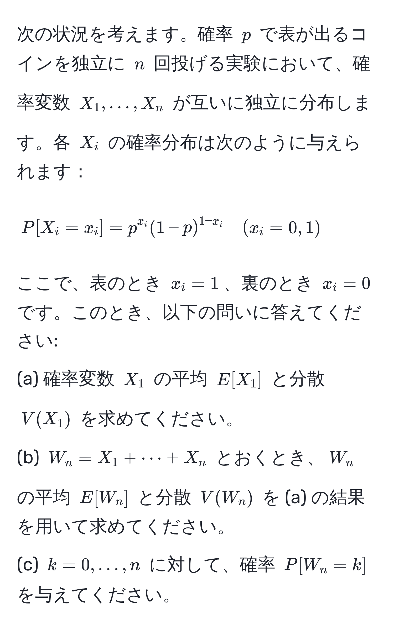 次の状況を考えます。確率 ( p ) で表が出るコインを独立に ( n ) 回投げる実験において、確率変数 ( X_1, ..., X_n ) が互いに独立に分布します。各 ( X_i ) の確率分布は次のように与えられます：  
[
P[X_i = x_i] = p^(x_i) (1-p)^1-x_i quad (x_i = 0, 1)
]
ここで、表のとき ( x_i = 1 )、裏のとき ( x_i = 0 ) です。このとき、以下の問いに答えてください:  
(a) 確率変数 ( X_1 ) の平均 ( E[X_1] ) と分散 ( V(X_1) ) を求めてください。  
(b) ( W_n = X_1 + ·s + X_n ) とおくとき、( W_n ) の平均 ( E[W_n] ) と分散 ( V(W_n) ) を (a) の結果を用いて求めてください。  
(c) ( k = 0, ..., n ) に対して、確率 ( P[W_n = k] ) を与えてください。